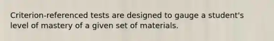 Criterion-referenced tests are designed to gauge a student's level of mastery of a given set of materials.