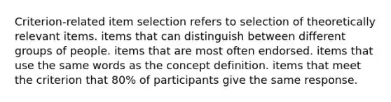 Criterion-related item selection refers to selection of theoretically relevant items. items that can distinguish between different groups of people. items that are most often endorsed. items that use the same words as the concept definition. items that meet the criterion that 80% of participants give the same response.