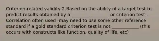 Criterion-related validity 2.Based on the ability of a target test to predict results obtained by a ________ ________ or criterion test -Correlation often used -may need to use some other reference standard if a gold standard criterion test is not ____________ (this occurs with constructs like function, quality of life, etc)