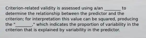 Criterion-related validity is assessed using a/an ________ to determine the relationship between the predictor and the criterion; for interpretation this value can be squared, producing the "________," which indicates the proportion of variability in the criterion that is explained by variability in the predictor.