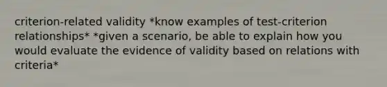 criterion-related validity *know examples of test-criterion relationships* *given a scenario, be able to explain how you would evaluate the evidence of validity based on relations with criteria*