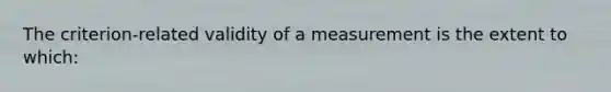 The criterion-related validity of a measurement is the extent to which: