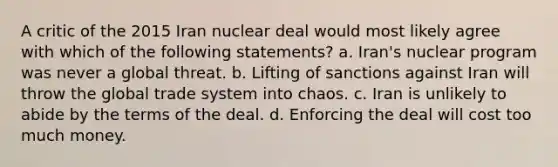 A critic of the 2015 Iran nuclear deal would most likely agree with which of the following statements? a. Iran's nuclear program was never a global threat. b. Lifting of sanctions against Iran will throw the global trade system into chaos. c. Iran is unlikely to abide by the terms of the deal. d. Enforcing the deal will cost too much money.