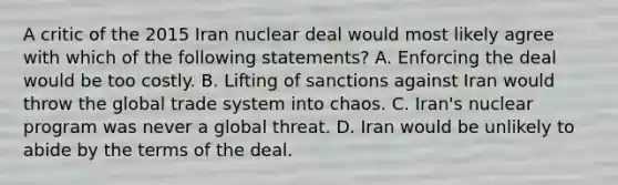 A critic of the 2015 Iran nuclear deal would most likely agree with which of the following statements? A. Enforcing the deal would be too costly. B. Lifting of sanctions against Iran would throw the global trade system into chaos. C. Iran's nuclear program was never a global threat. D. Iran would be unlikely to abide by the terms of the deal.