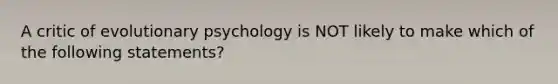 A critic of evolutionary psychology is NOT likely to make which of the following statements?