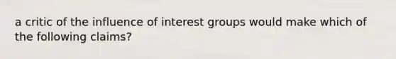 a critic of the influence of interest groups would make which of the following claims?