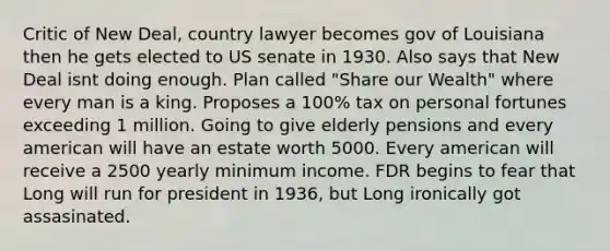 Critic of New Deal, country lawyer becomes gov of Louisiana then he gets elected to US senate in 1930. Also says that New Deal isnt doing enough. Plan called "Share our Wealth" where every man is a king. Proposes a 100% tax on personal fortunes exceeding 1 million. Going to give elderly pensions and every american will have an estate worth 5000. Every american will receive a 2500 yearly minimum income. FDR begins to fear that Long will run for president in 1936, but Long ironically got assasinated.