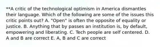 **A critic of the technological optimism in America dismantles their language. Which of the following are some of the issues this critic points out? A. "Open" is often the opposite of equality or justice. B. Anything that by passes an institution is, by default, empowering and liberating. C. Tech people are self centered. D. A and B are correct E. A, B and C are correct