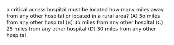 a critical access hospital must be located how many miles away from any other hospital or located in a rural area? (A) 5o miles from any other hospital (B) 35 miles from any other hospital (C) 25 miles from any other hospital (D) 30 miles from any other hospital