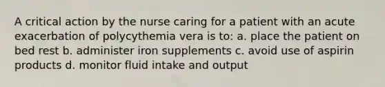 A critical action by the nurse caring for a patient with an acute exacerbation of polycythemia vera is to: a. place the patient on bed rest b. administer iron supplements c. avoid use of aspirin products d. monitor fluid intake and output