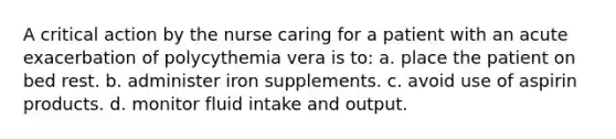 A critical action by the nurse caring for a patient with an acute exacerbation of polycythemia vera is to: a. place the patient on bed rest. b. administer iron supplements. c. avoid use of aspirin products. d. monitor fluid intake and output.