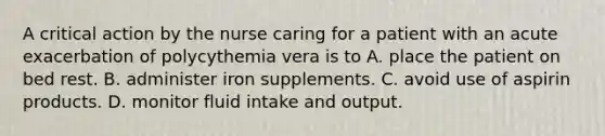 A critical action by the nurse caring for a patient with an acute exacerbation of polycythemia vera is to A. place the patient on bed rest. B. administer iron supplements. C. avoid use of aspirin products. D. monitor fluid intake and output.