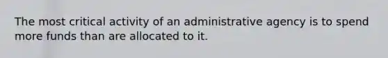 The most critical activity of an administrative agency is to spend more funds than are allocated to it.