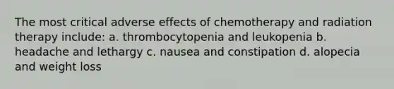 The most critical adverse effects of chemotherapy and radiation therapy include: a. thrombocytopenia and leukopenia b. headache and lethargy c. nausea and constipation d. alopecia and weight loss