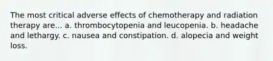 The most critical adverse effects of chemotherapy and radiation therapy are... a. thrombocytopenia and leucopenia. b. headache and lethargy. c. nausea and constipation. d. alopecia and weight loss.