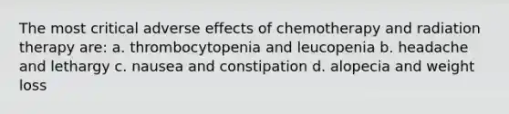 The most critical adverse effects of chemotherapy and radiation therapy are: a. thrombocytopenia and leucopenia b. headache and lethargy c. nausea and constipation d. alopecia and weight loss