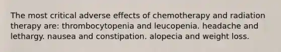 The most critical adverse effects of chemotherapy and radiation therapy are: thrombocytopenia and leucopenia. headache and lethargy. nausea and constipation. alopecia and weight loss.