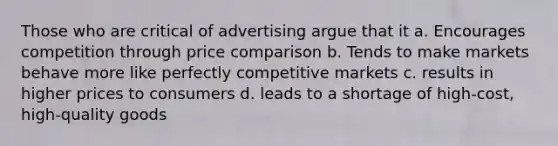 Those who are critical of advertising argue that it a. Encourages competition through price comparison b. Tends to make markets behave more like perfectly competitive markets c. results in higher prices to consumers d. leads to a shortage of high-cost, high-quality goods