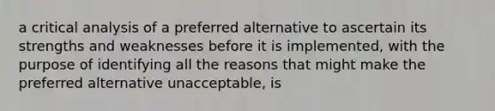 a critical analysis of a preferred alternative to ascertain its strengths and weaknesses before it is implemented, with the purpose of identifying all the reasons that might make the preferred alternative unacceptable, is