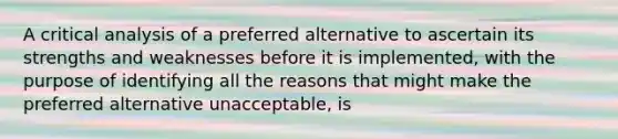 A critical analysis of a preferred alternative to ascertain its strengths and weaknesses before it is implemented, with the purpose of identifying all the reasons that might make the preferred alternative unacceptable, is