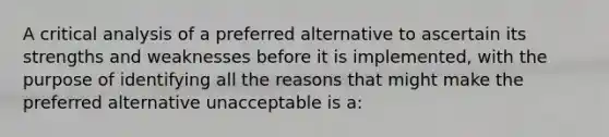 A critical analysis of a preferred alternative to ascertain its strengths and weaknesses before it is implemented, with the purpose of identifying all the reasons that might make the preferred alternative unacceptable is a: