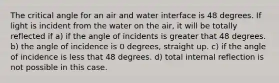 The critical angle for an air and water interface is 48 degrees. If light is incident from the water on the air, it will be totally reflected if a) if the angle of incidents is greater that 48 degrees. b) the angle of incidence is 0 degrees, straight up. c) if the angle of incidence is less that 48 degrees. d) total internal reflection is not possible in this case.