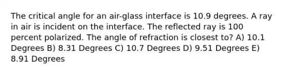 The critical angle for an air-glass interface is 10.9 degrees. A ray in air is incident on the interface. The reflected ray is 100 percent polarized. The angle of refraction is closest to? A) 10.1 Degrees B) 8.31 Degrees C) 10.7 Degrees D) 9.51 Degrees E) 8.91 Degrees