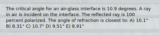 The critical angle for an air-glass interface is 10.9 degrees. A ray in air is incident on the interface. The reflected ray is 100 percent polarized. The angle of refraction is closest to: A) 10.1° B) 8.31° C) 10.7° D) 9.51° E) 8.91°