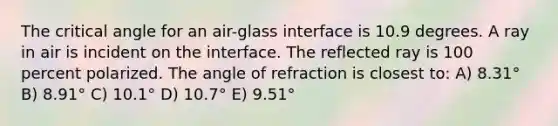 The critical angle for an air-glass interface is 10.9 degrees. A ray in air is incident on the interface. The reflected ray is 100 percent polarized. The angle of refraction is closest to: A) 8.31° B) 8.91° C) 10.1° D) 10.7° E) 9.51°