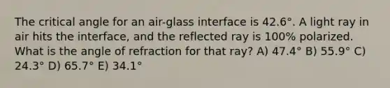 The critical angle for an air-glass interface is 42.6°. A light ray in air hits the interface, and the reflected ray is 100% polarized. What is the angle of refraction for that ray? A) 47.4° B) 55.9° C) 24.3° D) 65.7° E) 34.1°