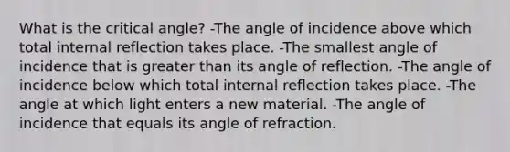 What is the critical angle? -The angle of incidence above which total internal reflection takes place. -The smallest angle of incidence that is greater than its angle of reflection. -The angle of incidence below which total internal reflection takes place. -The angle at which light enters a new material. -The angle of incidence that equals its angle of refraction.