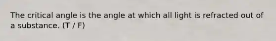 The critical angle is the angle at which all light is refracted out of a substance. (T / F)