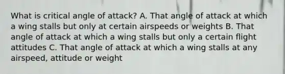 What is critical angle of attack? A. That angle of attack at which a wing stalls but only at certain airspeeds or weights B. That angle of attack at which a wing stalls but only a certain flight attitudes C. That angle of attack at which a wing stalls at any airspeed, attitude or weight