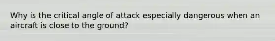 Why is the critical angle of attack especially dangerous when an aircraft is close to the ground?