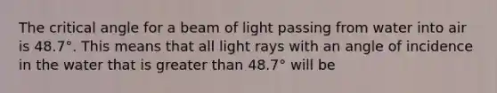 The critical angle for a beam of light passing from water into air is 48.7°. This means that all light rays with an angle of incidence in the water that is greater than 48.7° will be