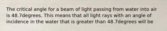 The critical angle for a beam of light passing from water into air is 48.7degrees. This means that all light rays with an angle of incidence in the water that is greater than 48.7degrees will be