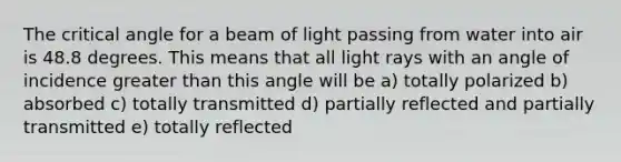 The critical angle for a beam of light passing from water into air is 48.8 degrees. This means that all light rays with an angle of incidence greater than this angle will be a) totally polarized b) absorbed c) totally transmitted d) partially reflected and partially transmitted e) totally reflected