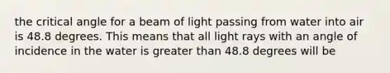 the critical angle for a beam of light passing from water into air is 48.8 degrees. This means that all light rays with an angle of incidence in the water is greater than 48.8 degrees will be