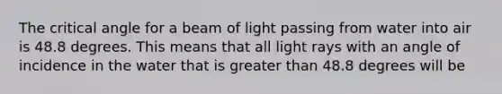 The critical angle for a beam of light passing from water into air is 48.8 degrees. This means that all light rays with an angle of incidence in the water that is <a href='https://www.questionai.com/knowledge/ktgHnBD4o3-greater-than' class='anchor-knowledge'>greater than</a> 48.8 degrees will be