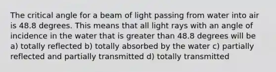 The critical angle for a beam of light passing from water into air is 48.8 degrees. This means that all light rays with an angle of incidence in the water that is greater than 48.8 degrees will be a) totally reflected b) totally absorbed by the water c) partially reflected and partially transmitted d) totally transmitted