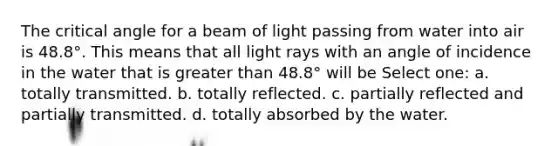 The critical angle for a beam of light passing from water into air is 48.8°. This means that all light rays with an angle of incidence in the water that is greater than 48.8° will be Select one: a. totally transmitted. b. totally reflected. c. partially reflected and partially transmitted. d. totally absorbed by the water.