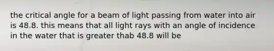 the critical angle for a beam of light passing from water into air is 48.8. this means that all light rays with an angle of incidence in the water that is greater thab 48.8 will be