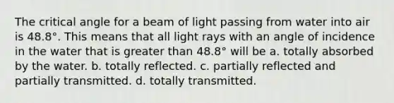 The critical angle for a beam of light passing from water into air is 48.8°. This means that all light rays with an angle of incidence in the water that is greater than 48.8° will be a. totally absorbed by the water. b. totally reflected. c. partially reflected and partially transmitted. d. totally transmitted.