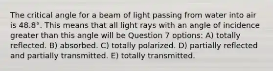 The critical angle for a beam of light passing from water into air is 48.8°. This means that all light rays with an angle of incidence greater than this angle will be Question 7 options: A) totally reflected. B) absorbed. C) totally polarized. D) partially reflected and partially transmitted. E) totally transmitted.