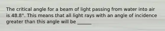 The critical angle for a beam of light passing from water into air is 48.8°. This means that all light rays with an angle of incidence <a href='https://www.questionai.com/knowledge/ktgHnBD4o3-greater-than' class='anchor-knowledge'>greater than</a> this angle will be ______