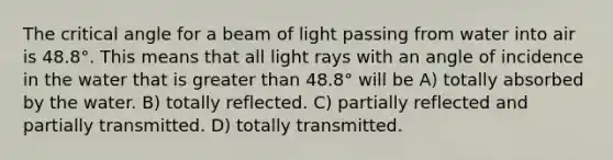 The critical angle for a beam of light passing from water into air is 48.8°. This means that all light rays with an angle of incidence in the water that is greater than 48.8° will be A) totally absorbed by the water. B) totally reflected. C) partially reflected and partially transmitted. D) totally transmitted.