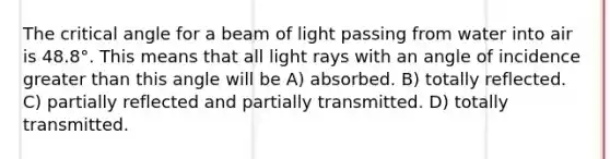 The critical angle for a beam of light passing from water into air is 48.8°. This means that all light rays with an angle of incidence greater than this angle will be A) absorbed. B) totally reflected. C) partially reflected and partially transmitted. D) totally transmitted.