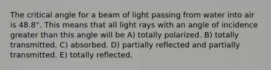 The critical angle for a beam of light passing from water into air is 48.8°. This means that all light rays with an angle of incidence greater than this angle will be A) totally polarized. B) totally transmitted. C) absorbed. D) partially reflected and partially transmitted. E) totally reflected.