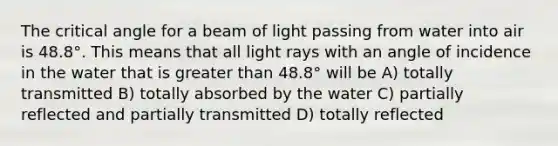 The critical angle for a beam of light passing from water into air is 48.8°. This means that all light rays with an angle of incidence in the water that is greater than 48.8° will be A) totally transmitted B) totally absorbed by the water C) partially reflected and partially transmitted D) totally reflected