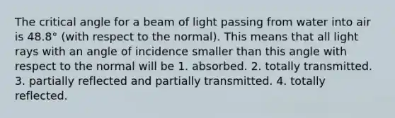 The critical angle for a beam of light passing from water into air is 48.8° (with respect to the normal). This means that all light rays with an angle of incidence smaller than this angle with respect to the normal will be 1. absorbed. 2. totally transmitted. 3. partially reflected and partially transmitted. 4. totally reflected.